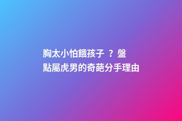 胸太小怕餓孩子？盤點屬虎男的奇葩分手理由